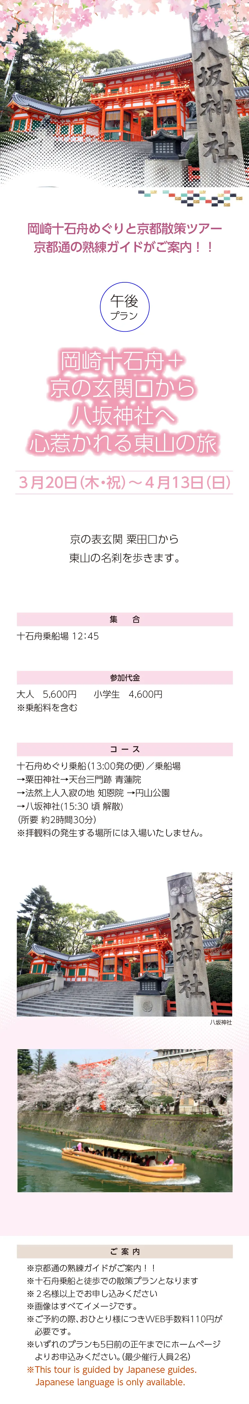 岡崎十石舟めぐりと京都散策ツアー»<午後> 岡崎十石舟+京の玄関口から八坂神社へ 心惹かれる東山の旅»京都通の熟練ガイドがご案内！！»※十石舟乗船と徒歩での散策プランとなります  ※２名様以上でお申し込みください»３月20日（木・祝）～4月13日（日）»岡崎十石舟めぐりと京都散策ツアー»京都通の熟練ガイドがご案内！！»集合：十石舟乗船場 12:45»»参加代金：大人 5,600 円 小学生 4,600 円 ※乗船料を含む»コース：十石舟めぐり乗船/乗船場→粟田神社→天台三門跡 ⻘蓮院→法然上人入寂の地 知恩院 →円山公園→八坂神社(15:30 頃 解散) ※拝観料の発生する場所には入場いたしません。»ご案内：»»※画像はすべてイメージです。»※ご予約の際、おひとり様につきWEB手数料110円が必要です。»※いずれのプランも5日前の正午までにホームページよりお申込みください。（最少催行人員2名）»※This tour is escorted by Japanese guides.Only Japanese language is available.»【事業主体】»岡崎桜回廊十石舟めぐり 実行委員会»京都市MICE推進室»京都商工会議所»(公社)京都市観光協会»京都府旅行業協同組合»京都再発見会»【企画】»京都府知事登録旅行業»第2-290号»京都府旅行業協同組合»京都市下京区»四条通室町東入ル»函谷鉾町78»京都経済センター4階 413»総合旅行業務取扱管理者»鈴木 昌子»【お問い合わせ】»京都府旅行業協同組合»TEL 075-353-2511»FAX 075-353-2510»kyoryo@kyoto-tabi.or.jp»[事務局営業時間]»<土･日･祝日休業>»<月～金> 9:00～12:00»13:00～17:00»期間中(3/20～4/13)の»乗船場直通»TEL 080-6158-9703