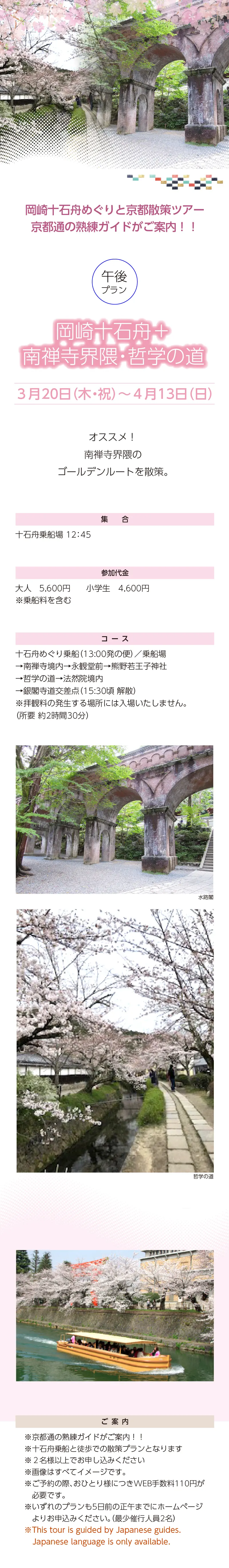 岡崎十石舟めぐりと京都散策ツアー»<午後> 岡崎十石舟+南禅寺界隈・哲学の道»※十石舟乗船と徒歩での散策プランとなります  ※２名様以上でお申し込みください»３月20日（木・祝）～4月13日（日）»岡崎十石舟めぐりと京都散策ツアー»集合：十石舟乗船場 12:45»»参加代金：大人 5,600 円 小学生 4,600 円 ※乗船料を含む»コース：十石舟めぐり乗船/乗船場→南禅寺境内→永観堂前→熊野若王子神社→哲学の道→ 法然院境内→銀閣寺道交差点(15:30 頃 解散) ※拝観料の発生する場所には入場いたしません。»ご案内：»»※画像はすべてイメージです。»※ご予約の際、おひとり様につきWEB手数料110円が必要です。»※いずれのプランも5日前の正午までにホームページよりお申込みください。（最少催行人員2名）»※This tour is escorted by Japanese guides.Only Japanese language is available.»【事業主体】»岡崎桜回廊十石舟めぐり 実行委員会»京都市MICE推進室»京都商工会議所»(公社)京都市観光協会»京都府旅行業協同組合»京都再発見会»【企画】»京都府知事登録旅行業»第2-290号»京都府旅行業協同組合»京都市下京区»四条通室町東入ル»函谷鉾町78»京都経済センター4階 413»総合旅行業務取扱管理者»鈴木 昌子»【お問い合わせ】»京都府旅行業協同組合»TEL 075-353-2511»FAX 075-353-2510»kyoryo@kyoto-tabi.or.jp»[事務局営業時間]»<土･日･祝日休業>»<月～金> 9:00～12:00»13:00～17:00»期間中(3/20～4/13)の»乗船場直通»TEL 080-6158-9703