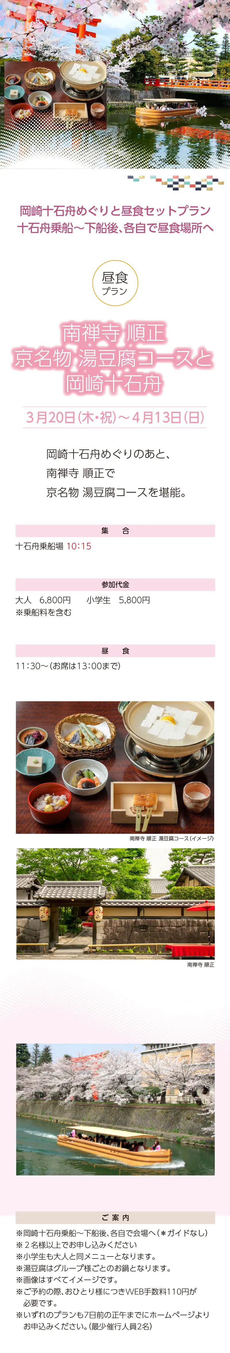 岡崎十石舟めぐりと京都散策ツアー»南禅寺 順正 京名物 湯豆腐コースと岡崎十石舟»３月20日（木・祝）～4月13日（日）»ランチプラン»集合：十石舟乗場 10:15»»参加代金：大人 6,800 円・小学生 5,800 円»ご案内：»»※画像はすべてイメージです。»※ご予約の際、おひとり様につきWEB手数料110円が必要です。»※いずれのプランも7日前の正午までにホームページよりお申込みください。（最少催行人員2名）»【事業主体】»岡崎桜回廊十石舟めぐり 実行委員会»京都市MICE推進室»京都商工会議所»(公社)京都市観光協会»京都府旅行業協同組合»京都再発見会»【企画】»京都府知事登録旅行業»第2-290号»京都府旅行業協同組合»京都市下京区»四条通室町東入ル»函谷鉾町78»京都経済センター4階 413»総合旅行業務取扱管理者»鈴木 昌子»【お問い合わせ】»京都府旅行業協同組合»TEL 075-353-2511»FAX 075-353-2510»kyoryo@kyoto-tabi.or.jp»[事務局営業時間]»<土･日･祝日休業>»<月～金> 9:00～12:00»13:00～17:00»期間中(3/20～4/13)の»乗船場直通»TEL 080-6158-9703