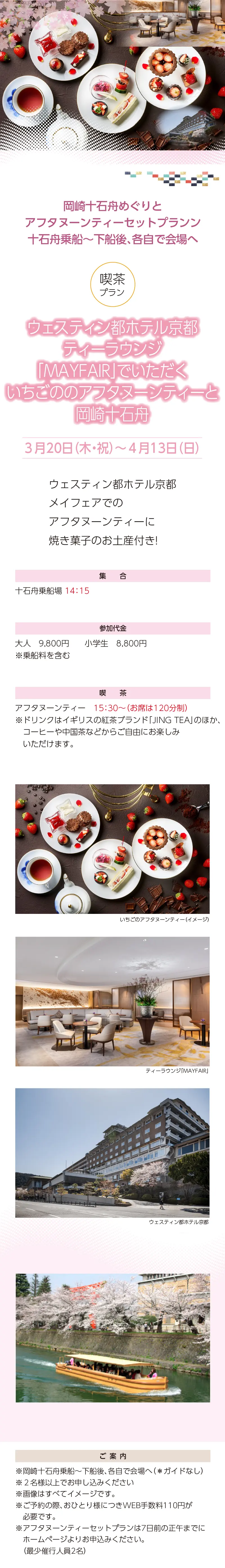 岡崎十石舟めぐりと京都散策ツアー»「ウェスティン都ホテル京都」ティーラウンジMAYFAIRでいただく いちごのアフタヌーンティー と岡崎十石舟»ウェスティン都ホテル京都メイフェアでのアフタヌーンティーに焼き菓子のお土産付き!»３月20日（木・祝）～4月13日（日）»アフタヌーンティー プラン»集合：十石舟乗場 14:15»»参加代金：大人 9,800 円・小学生 8,800 円»ご案内：»»※画像はすべてイメージです。»※ドリンクは、イギリスの紅茶ブランド「JING TEA」のほか、コーヒーや中国茶など からご自由にお楽しみいただけます。»※ご予約の際、おひとり様につきWEB手数料110円が必要です。»※いずれのプランも7日前の正午までにホームページよりお申込みください。（最少催行人員2名）»【事業主体】»岡崎桜回廊十石舟めぐり 実行委員会»京都市MICE推進室»京都商工会議所»(公社)京都市観光協会»京都府旅行業協同組合»京都再発見会»【企画】»京都府知事登録旅行業»第2-290号»京都府旅行業協同組合»京都市下京区»四条通室町東入ル»函谷鉾町78»京都経済センター4階 413»総合旅行業務取扱管理者»鈴木 昌子»【お問い合わせ】»京都府旅行業協同組合»TEL 075-353-2511»FAX 075-353-2510»kyoryo@kyoto-tabi.or.jp»[事務局営業時間]»<土･日･祝日休業>»<月～金> 9:00～12:00»13:00～17:00»期間中(3/20～4/13)の»乗船場直通»TEL 080-6158-9703