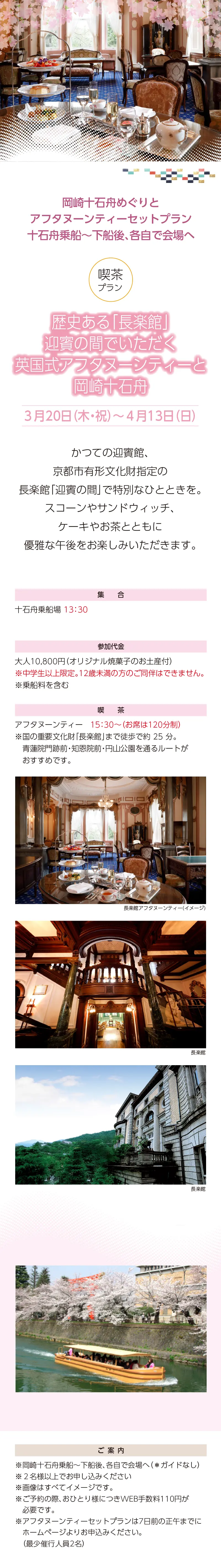 岡崎十石舟めぐりと京都散策ツアー»「歴史ある「⻑楽館」迎賓の間でいただく英国式アフタヌーンティーと岡崎十石舟»お土産付»３月20日（木・祝）～4月13日（日）»アフタヌーンティー プラン»集合：十石舟乗場 13:30»»参加代金：大人 10,800 円 ※中学生以上限定。12 歳未満の方のご同伴はできません。»ご案内：»»※画像はすべてイメージです。»※国の重要文化財「⻑楽館」まで徒歩で約 25 分。⻘蓮院門跡前・知恩院前・円山公園を通るルートがおすすめです。»※ご予約の際、おひとり様につきWEB手数料110円が必要です。»※いずれのプランも7日前の正午までにホームページよりお申込みください。（最少催行人員2名）»【事業主体】»岡崎桜回廊十石舟めぐり 実行委員会»京都市MICE推進室»京都商工会議所»(公社)京都市観光協会»京都府旅行業協同組合»京都再発見会»【企画】»京都府知事登録旅行業»第2-290号»京都府旅行業協同組合»京都市下京区»四条通室町東入ル»函谷鉾町78»京都経済センター4階 413»総合旅行業務取扱管理者»鈴木 昌子»【お問い合わせ】»京都府旅行業協同組合»TEL 075-353-2511»FAX 075-353-2510»kyoryo@kyoto-tabi.or.jp»[事務局営業時間]»<土･日･祝日休業>»<月～金> 9:00～12:00»13:00～17:00»期間中(3/20～4/13)の»乗船場直通»TEL 080-6158-9703