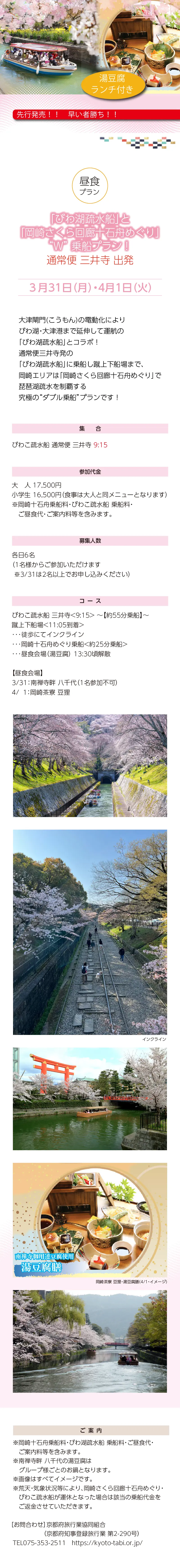 「びわ湖疏水船」と「岡崎さくら回廊十石舟めぐり」W乗船プラン！通常便三井寺発 3/31[月],4/1[火]»大津閘門(こうもん)の電動化によりびわ湖・大津港まで延伸して運航の「びわ湖疏水船」とコラボ！»延伸便大津港発または通常便三井寺発の「びわ湖疏水船」に乗船し蹴上下船場まで、岡崎エリアは「岡崎さくら回廊十石舟めぐり」で琵琶湖疏水を制覇する究極の“ダブル乗船”プランです！»集合・出発港：通常便 三井寺 9:15»設定日：3月31日㊊・4月1日㊋»参加代金：17,500円»ルート：びわこ疏水船 三井寺<9:15>～～【約55分乗船】～蹴上下船場<11:05到着>･･･徒歩にてインクライン･･･岡崎十石舟めぐり乗船<約25分乗船>･･･昼食会場（湯豆腐）13:30頃解散»【昼食会場】：»3/31：南禅寺畔 八千代（1名参加不可）»4/1：岡崎茶寮 豆狸»募集人員：各日6名»ご案内：»※岡崎十石舟乗船料・びわこ疏水船 乗船料・ご昼食代・ご案内料等を含みます。»※1名様からご参加いただけます（※3/31は2名以上でお申し込みください）»※南禅寺畔 八千代の湯豆腐はグループ様ごとのお鍋となります。»※画像はすべてイメージです。»・「びわこ疏水船」について、びわ湖・大津港発便は、びわ湖上の風や波の状況により»当日運航不能な場合、三井寺発に変更となります。各自でご移動となります。»航路が変更になった場合は後日差額をご返金いたします。»・荒天・気象状況等により、岡崎さくら回廊十石舟めぐり・びわこ疏水船が運休となった場合は該当の乗船代金をご返金させていただきます。»お問合わせ：京都府旅行業協同組合（京都府知事登録旅行業 第2-290号）»TEL075-353-2511　https://kyoto-tabi.or.jp/