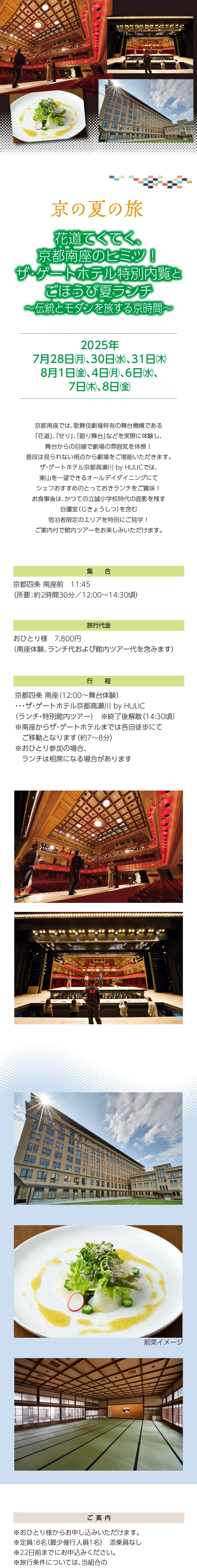 【京の夏の旅】 花道てくてく、京都南座のヒミツ！ ザ･ゲートホテル特別内覧とごほうび夏ランチ ～伝統とモダンを旅する京時間～»京都南座では、歌舞伎劇場特有の舞台機構である「花道」、「せり」、「廻り舞台」などを実際に体験し、舞台からの目線で劇場の雰囲気を体感！普段は見られない視点から劇場をご堪能いただきます。»ザ・ゲートホテル京都高瀬川 by HULICでは、東山を一望できるオールデイダイニングにてシェフおすすめのとっておきランチをご賞味！お食事後は、かつての立誠小学校時代の面影を残す自彊室（じきょうしつ）を含む宿泊者限定のエリアを特別にご見学！ご案内付で館内ツアーをお楽しみいただけます。»設定日：2025年7月28日㊊、30日㊌、31日㊍、8月1日㊎、4日㊊、6日㊌、7日㊍、8日㊎»旅行代金：7,800円（南座体験、ランチ代および館内ツアー代を含みます）»ご集合：京都四条 南座前　11:45（所要：約2時間30分／12:00～14:30頃）»行程：京都四条 南座（12:00～舞台体験）・・・ザ・ゲートホテル京都高瀬川 by HULIC（ランチ・特別館内ツアー）»※終了後解散（14:30頃）»※南座からザ･ゲートホテルまでは各自徒歩にてご移動となります（約7～8分）»※おひとり参加の場合、ランチは相席になる場合があります»【ご案内】»＊おひとり様からお申し込みいただけます»＊定員：8名（最少催行人員1名）　添乗員なし»＊22日前までにお申込みください。»＊旅行条件については、当組合の旅行業約款（企画旅行契約）※リンク要によります。ご確認のうえ、お申し込みください。お申し込みにあたっては、ご同意いただいたものといたします。（出発日の前日から起算して10日前より取消料が発生いたします）»＊画像はすべてイメージです»【旅行企画・実施・お申し込み先】»京都府旅行業協同組合（京都府知事登録旅行業第2-290号）»TEL075-353-2511　平日9:00～12:00／13:00～17:00 土日祝休業