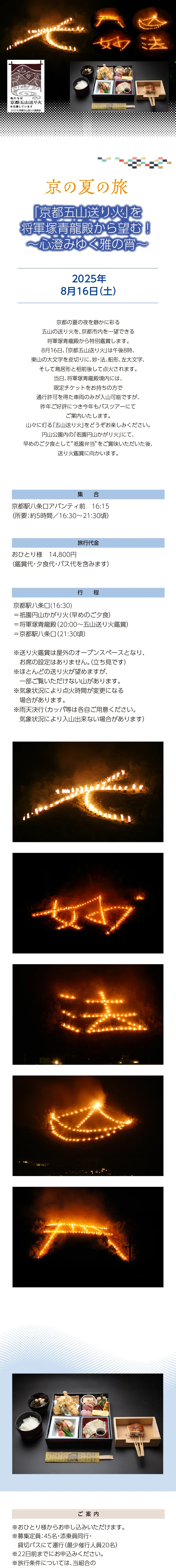 【京の夏の旅】「京都五山送り火」を将軍塚青龍殿から望む！ ～心澄みゆく雅の宵～»京都の夏の夜を静かに彩る五山の送り火を、京都市内を一望できる将軍塚青龍殿から特別鑑賞します。8月16日、「京都五山送り火」は午後8時 、東山の大文字を皮切りに、妙・法、船形、左大文字、そして鳥居形と相前後して点火されます。当日、将軍塚青龍殿境内には、限定チケットをお持ちの方で通行許可を得た車両のみが入山可能ですが、昨年ご好評につき今年もバスツアーにてご案内いたします。山々に灯る「五山送り火」をどうぞお楽しみください。円山公園内の「祇園円山かがり火」にて、早めのご夕食として”祇園弁当”をご賞味いただいた後、送り火鑑賞に向かいます。»実施日時：2025年8月16日㊏»旅行代金：おひとり様　14,800円　（鑑賞代・夕食代・バス代を含みます）»ご集合：京都駅八条口アバンティ前　16:15（所要：約5時間／16:30～21:30頃）»行程：京都駅八条口(16:30)＝祇園円山かがり火（早めのご夕食）＝将軍塚青龍殿（20:00～五山送り火鑑賞）＝京都駅八条口（21:30頃）»※送り火鑑賞は屋外のオープンスペースとなり、お席の設定はありません。（立ち見です）»※ほとんどの送り火が望めますが、一部ご覧いただけない山があります。»※気象状況により点火時間が変更になる場合があります。»※雨天決行（カッパ等は各自ご用意ください。気象状況により入山出来ない場合があります）»【ご案内】»＊おひとり様からお申し込みいただけます。»＊募集定員：45名・添乗員同行・貸切バスにて運行（最少催行人員20名）»＊22日前までにお申込みください。»＊旅行条件については、当組合の旅行業約款（企画旅行契約）※リンク要によります。ご確認のうえ、お申し込みください。　お申し込みにあたっては、ご同意いただいたものといたします。（出発日の前日から起算して10日前より取消料が発生いたします）»＊画像はすべてイメージです。»【旅行企画・実施・お申し込み先】»京都府旅行業協同組合（京都府知事登録旅行業第2-290号）»TEL075-353-2511　平日9:00～12:00／13:00～17:00 土日祝休業