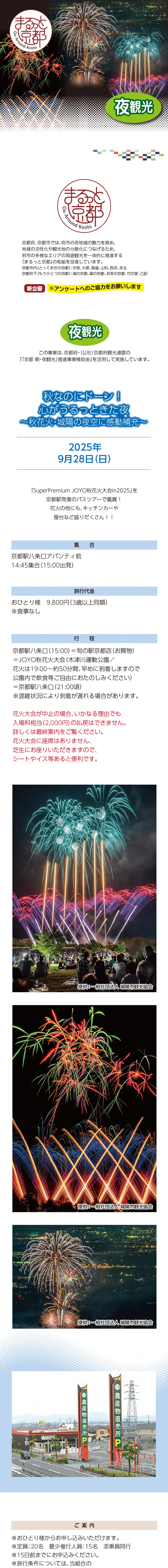 【まるっと京都】秋なのにドーン! 心がうるっときた夜 〜秋花火･城陽の夜空に感動補充〜:2025/09/28(日)»»京都府、京都市では、府市の各地域の魅力を高め、地域の活性化や観光地の分散化につなげるため、府市の多様なエリアの周遊観光を一体的に推進する「まるっと京都」の取組を促進しています。»京都市内（とっておきの京都）：伏見、大原、高雄、山科、西京、京北»京都府下（もうひとつの京都）：海の京都、森の京都、お茶の京都、竹の里・乙訓»※アンケートへのご協力をお願いします»夜観光»この事業は、京都府・（公社）京都府観光連盟の『「京都 朝・夜観光」推進事業補助金』を活用して実施しています。»»「SuperPremium JOYO秋花火大会in2025」を京都駅発着のバスツアーで鑑賞！»花火の他にも、キッチンカーや屋台など盛りだくさん！！»»日時：2025年9月28日（日）»集合：京都駅八条口アバンティ前 14:45集合（15:00出発）»旅行代金：おひとり様　9,800円（3歳以上同額） ※食事なし»行程：京都駅八条口（15:00）＝旬の駅京都店（お買物）＝JOYO秋花火大会（木津川運動公園／花火は19:00～約50分間、早めに到着しますので公園内で飲食等ご自由におたのしみください）＝京都駅八条口（21:00頃）※混雑状況により到着が遅れる場合があります。»花火大会が中止の場合、いかなる理由でも入場料相当（2,000円）の払戻はできません。詳しくは最終案内をご覧ください。»花火大会に座席はありません、芝生にお座りいただきますので、シートやイス等あると便利です。»»【ご案内】»※おひとり様からお申し込みいただけます。»※定員：20名　最少催行人員：15名　添乗員同行»※22日前までにお申込みください。»※旅行条件については、当組合の旅行業約款（企画旅行契約）によります。ご確認のうえ、お申し込みください。お申し込みにあたっては、ご同意いただいたものといたします。（出発日の前日から起算して10日前より取消料が発生いたします）»※画像はすべてイメージです。»※利用バス会社：西日本JRバス・近江鉄道・エムケイ観光バス・明星観光バス・帝産観光バス・ケイルック・京都グローバル交通・宇治吉田運送・tuc・東豊観光・滋賀中央観光バス»»【旅行企画・実施・お申し込み先】»京都府旅行業協同組合（京都府知事登録旅行業第2-290号）»TEL075-353-2511　平日9:00～12:00／13:00～17:00 土日祝休業