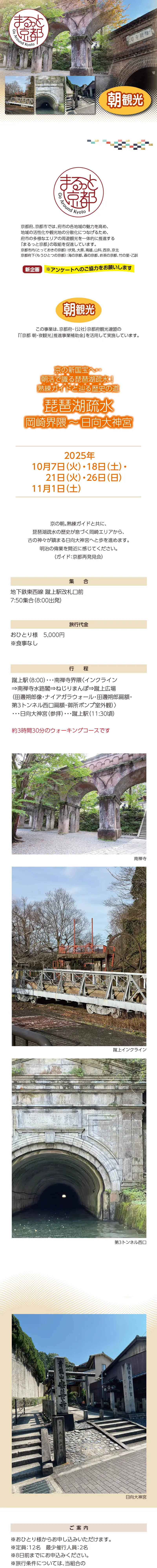 【まるっと京都】京の新国宝へ… 朝活で識る琵琶湖疎水! 熟練ガイドと辿る歴史の道・琵琶湖疎水 岡崎界隈〜日向大神宮:2025/10/07(火),18(土),21(火),26(日),11/01(土)»»京都府、京都市では、府市の各地域の魅力を高め、地域の活性化や観光地の分散化につなげるため、府市の多様なエリアの周遊観光を一体的に推進する「まるっと京都」の取組を促進しています。»京都市内（とっておきの京都）：伏見、大原、高雄、山科、西京、京北»京都府下（もうひとつの京都）：海の京都、森の京都、お茶の京都、竹の里・乙訓»※アンケートへのご協力をお願いします»朝観光»この事業は、京都府・（公社）京都府観光連盟の『「京都 朝・夜観光」推進事業補助金』を活用して実施しています。»»京の朝。熟練ガイドと共に、琵琶湖疏水の歴史が息づく岡崎エリアから、古の神々が鎮まる日向大神宮へと歩を進めます。明治の偉業を間近に感じてください。（ガイド：京都再発見会）»»日時：2025年10月7日（火）・18日（土）・21日（火）・26日（日）・11月1日（土）»集合：地下鉄東西線 蹴上駅改札口前 7:50集合（8:00出発）»旅行代金：おひとり様　5,000円 ※食事なし»行程：蹴上駅（8:00）・・・南禅寺界隈〈インクライン⇒南禅寺水路閣⇒ねじりまんぽ⇒蹴上広場（田邊朔郎像・ナイアガラウォール・田邊朔郎扁額・第3トンネル西口扁額・御所ポンプ室外観）〉・・・日向大神宮（参拝）・・・蹴上駅（11:30頃）»約3時間30分のウォーキングコースです»»【ご案内】»»※おひとり様からお申し込みいただけます。»※定員：12名　最少催行人員：2名»※22日前までにお申込みください。»※旅行条件については、当組合の旅行業約款（企画旅行契約）によります。ご確認のうえ、お申し込みください。　お申し込みにあたっては、ご同意いただいたものといたします。（出発日の前日から起算して10日前より取消料が発生いたします）»※画像はすべてイメージです。»※利用バス会社：西日本JRバス・近江鉄道・エムケイ観光バス・明星観光バス・帝産観光バス・ケイルック・京都グローバル交通・宇治吉田運送・tuc・東豊観光・滋賀中央観光バス»»【旅行企画・実施・お申し込み先】»京都府旅行業協同組合（京都府知事登録旅行業第2-290号）»TEL075-353-2511　平日9:00～12:00／13:00～17:00 土日祝休業