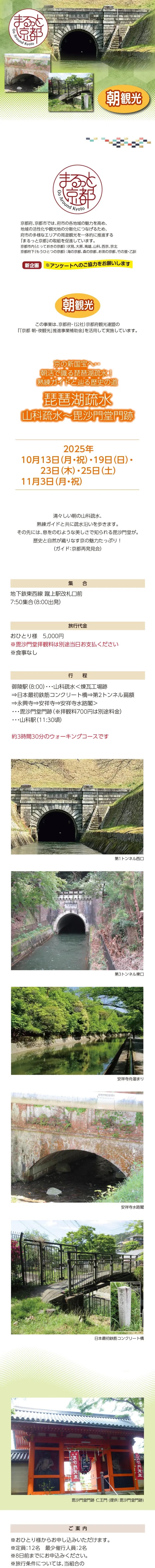 [まるっと京都] 京の新国宝へ… 朝活で識る琵琶湖疎水! 熟練ガイドと辿る歴史の道・琵琶湖疎水 山科疏水〜毘沙門堂門跡:2025/10/13(月祝),19(日),23(木),25(土),11/03(月祝)»»清々しい朝の山科疏水、熟練ガイドと共に疏水沿いを歩きます。»その先には、息をのむような美しさで知られる毘沙門堂が。歴史と自然が織りなす京の魅力たっぷり！»（ガイド：京都再発見会）»»日時：2025年10月13日（月・祝）・19日（日）・23日（木）・25日（土）・11月3日（月・祝）»集合：地下鉄東西線 蹴上駅改札口前 7:50集合（8:00出発）»旅行代金：おひとり様　5,000円 ※毘沙門堂拝観料は別途当日お支払ください ※食事なし»行程：御陵駅（8:00）・・・山科疏水＜煉瓦工場跡⇒日本最初鉄筋コンクリート橋⇒第2トンネル扁額⇒永興寺⇒安祥寺⇒安祥寺水路閣＞・・・毘沙門堂門跡（拝観）・・・山科駅（11:30頃） 約3時間30分のウォーキングコースです»»【ご案内】»※おひとり様からお申し込みいただけます。»※定員：12名　最少催行人員：2名»※22日前までにお申込みください。»※旅行条件については、当組合の旅行業約款（企画旅行契約）によります。ご確認のうえ、お申し込みください。お申し込みにあたっては、ご同意いただいたものといたします。（出発日の前日から起算して10日前より取消料が発生いたします）»※画像はすべてイメージです。»※利用バス会社：西日本JRバス・近江鉄道・エムケイ観光バス・明星観光バス・帝産観光バス・ケイルック・京都グローバル交通・宇治吉田運送・tuc・東豊観光・滋賀中央観光バス»»【旅行企画・実施・お申し込み先】»京都府旅行業協同組合（京都府知事登録旅行業第2-290号）»TEL075-353-2511　平日9:00～12:00／13:00～17:00 土日祝休業