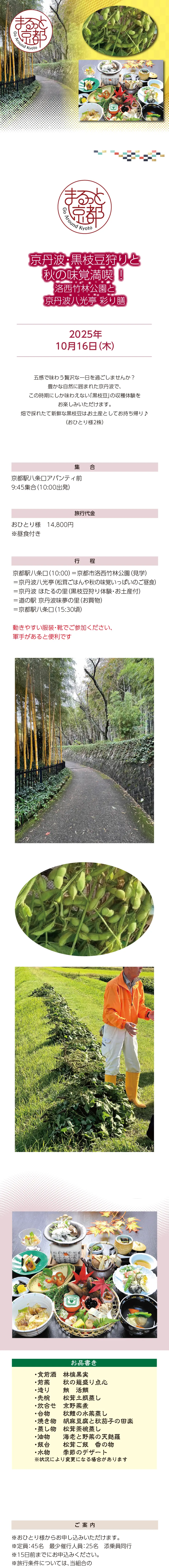 [まるっと京都] 京丹波･黒枝豆狩りと秋の味覚満喫!・洛西竹林公園と京丹波八光亭 彩り膳:2025/10/16(木)»»京都府、京都市では、府市の各地域の魅力を高め、地域の活性化や観光地の分散化につなげるため、府市の多様なエリアの周遊観光を一体的に推進する「まるっと京都」の取組を促進しています。»京都市内（とっておきの京都）：伏見、大原、高雄、山科、西京、京北»京都府下（もうひとつの京都）：海の京都、森の京都、お茶の京都、竹の里・乙訓»※アンケートへのご協力をお願いします»»この事業は、京都府・（公社）京都府観光連盟の『「京都 朝・夜観光」推進事業補助金』を活用して実施しています。»»五感で味わう贅沢な一日を過ごしませんか？»豊かな自然に囲まれた京丹波で、この時期にしか味わえない「黒枝豆」の収穫体験をお楽しみいただけます。»畑で採れたて新鮮な黒枝豆は、お土産としてお持ち帰り♪（おひとり様2株）»»日時：2025年10月16日（木）»集合：京都駅八条口アバンティ前 9:45集合（10:00出発）»旅行代金：おひとり様　14,800円 ※昼食付き»行程：京都駅八条口（10:00）＝京都市洛西竹林公園（見学）＝京丹波八光亭（松茸ごはんや秋の味覚いっぱいのご昼食）＝京丹波 ほたるの里（黒枝豆狩り体験・お土産付）＝道の駅 京丹波味夢の里（お買物）＝京都駅八条口（15:30頃）»動きやすい服装・靴でご参加ください、軍手があると便利です»»【ご案内】»※おひとり様からお申し込みいただけます。»※定員：45名　最少催行人員：25名　添乗員同行»※22日前までにお申込みください。»※旅行条件については、当組合の旅行業約款（企画旅行契約）によります。ご確認のうえ、お申し込みください。お申し込みにあたっては、ご同意いただいたものといたします。（出発日の前日から起算して10日前より取消料が発生いたします）»※画像はすべてイメージです。»※利用バス会社：西日本JRバス・近江鉄道・エムケイ観光バス・明星観光バス・帝産観光バス・ケイルック・京都グローバル交通・宇治吉田運送・tuc・東豊観光・滋賀中央観光バス»»【旅行企画・実施・お申し込み先】»京都府旅行業協同組合（京都府知事登録旅行業第2-290号）»TEL075-353-2511　平日9:00～12:00／13:00～17:00 土日祝休業
