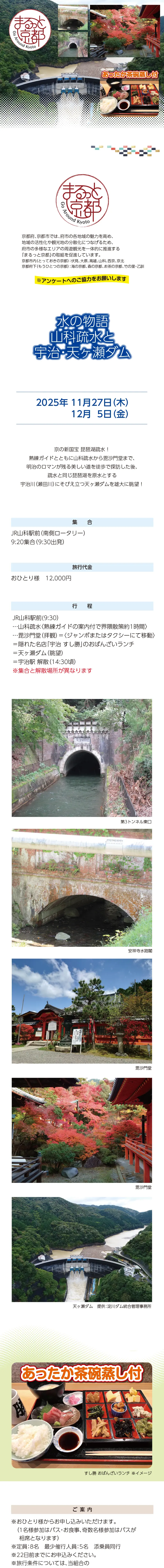 【まるっと京都】水の物語 山科疏水と宇治･天ヶ瀬ダム：2025/11/27(木)･12/5(金)»京の新国宝 琵琶湖疏水！熟練ガイドとともに山科疏水から毘沙門堂まで、明治のロマンが残る美しい道を徒歩で探訪した後、疏水と同じ琵琶湖を原水とする宇治川(瀬田川)にそびえ立つ天ヶ瀬ダムを雄大に眺望！ 京を支えた水の流れと、その壮大なスケールを体感するツアーです。»旅行代金：■■■■■円(昼食付)»日時：11月27日(木)･12月5日(金)»集合場所･時間：JR山科駅前 (南側ロータリー)9:20集合(9:30出発)»行程：JR山科駅前(9:30)･･･山科疏水<熟練ガイドの案内付で界隈散策 約1時間>･･･毘沙門堂(拝観)==<ジャンボまたはタクシーにて移動>==隠れた名店「宇治 すし勝」のおばんざいランチ==天ヶ瀬ダム(眺望)==宇治駅 解散(14:30頃)»募集人員8名(最少催行人員5名･添乗員同行)»利用バス会社：西日本JRバス･近江鉄道･エムケイ観光バス･明星観光バス･帝産観光バス･京都グローバル交通･宇治吉田運送･tuc･滋賀中央観光バス･ヤサカ自動車»＊掲載写真はイメージです»[ご案内]＊1名様からお申し込みいただけます(1名様参加はバス･食事、奇数名様参加はバスが相席となります)。＊旅行条件については当組合の旅行業約款(企画旅行契約)によります。詳細は、お送りする書面にてご確認ください。＊出発日の前日から起算して10日前より取消料が発生いたします。»【旅行企画・実施・お申し込み先】»京都府旅行業協同組合（京都府知事登録旅行業第2-290号）»TEL075-353-2511　平日9:00～12:00／13:00～17:00 土日祝休業