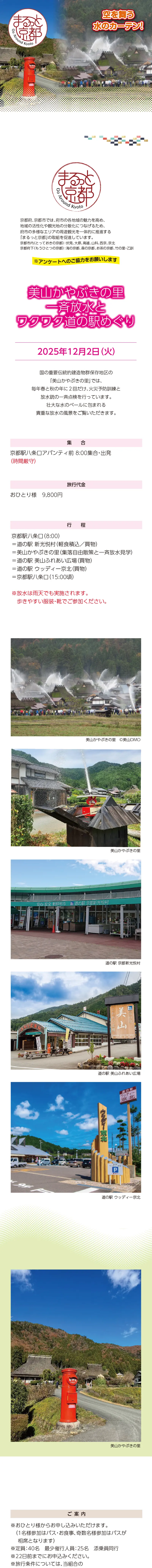 【まるっと京都】美山かやぶきの里_一斉放水とワクワク道の駅めぐり：2025/12/2(火)»国の重要伝統的建造物群保存地区の「美山かやぶきの里」では、毎年春と秋の年に２回だけ、火災予防訓練と放水銃の一斉点検を行っています。壮大な水のベールに包まれる貴重な放水の風景をご覧いただきます。»旅行代金：■■■■■円(軽食付)»日時：12月2日(火)»集合場所･時間：京都駅八条口アバンティ前 8:00集合･出発(時間厳守)»行程：京都駅八条口(8:00)==道の駅 新光悦村(軽食積込/買物)==美山かやぶきの里(集落自由散策と一斉放水見学)==道の駅 美山ふれあい広場(買物)==道の駅 ウッディー京北(買物)==京都駅八条口(15:00頃)»募集人員 40名(最少催行人員25名･添乗員同行)»利用バス会社：西日本JRバス･近江鉄道･エムケイ観光バス･明星観光バス･帝産観光バス･京都グローバル交通･宇治吉田運送･tuc･滋賀中央観光バス･ヤサカ自動車»＊掲載写真はイメージです»[ご案内]＊放水は雨天でも実施されます。歩きやすい服装･靴でご参加ください。＊1名様からお申し込みいただけます(1名様参加はバス･食事、奇数名様参加はバスが相席となります)。＊旅行条件については当組合の旅行業約款(企画旅行契約)によります。詳細は、お送りする書面にてご確認ください。＊出発日の前日から起算して10日前より取消料が発生いたします。»【旅行企画・実施・お申し込み先】»京都府旅行業協同組合（京都府知事登録旅行業第2-290号）»TEL075-353-2511　平日9:00～12:00／13:00～17:00 土日祝休業