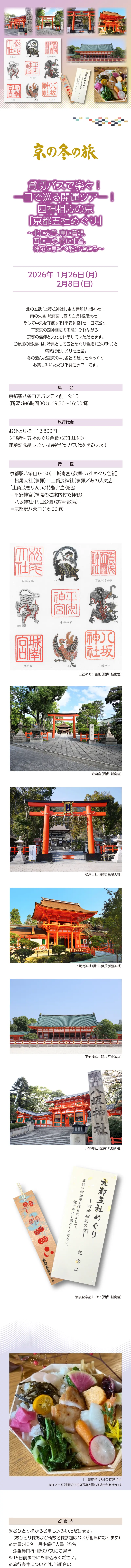 [京の冬の旅] 貸切バスで楽々! 一日で巡る開運ツアー!! 四神相応の京「京都五社めぐり」 〜北に玄武、東に蒼龍、西に白虎、南に朱雀。神苑に息づく雅のこころ〜：2026/1/26(月)･2/8(日)»北の玄武「上賀茂神社」、東の蒼龍「八坂神社」、南の朱雀「城南宮」、西の白虎「松尾大社」、そして中央を守護する「平安神宮」を一日で巡り、平安京の四神相応の思想にふれながら、京都の信仰と文化を体感していただきます。»ご参加の皆様には、特典として五社めぐり色紙(ご朱印付)と満願記念しおりを進呈。冬の澄んだ空気の中、各社の魅力をゆっくりお楽しみいただける開運ツアーです。»実施日時：2026年1月26日(月)･2月8日(日)»旅行代金：おひとり様 12,800円 (拝観料･五社めぐり色紙<ご朱印付>･満願記念品しおり･お弁当代･バス代を含みます)»ご集合：京都駅八条口アバンティ前 9:15(所要：約6時間30分／9:30～16:00頃)»行程：京都駅八条口(9:30)=城南宮(参拝･五社めぐり色紙)=松尾大社(参拝)=上賀茂神社(参拝／あの人気店「上賀茂きりん」の特製弁当積込)=平安神宮(神職のご案内付で拝観)=八坂神社･円山公園(参拝･散策)=京都駅八条口(16:00頃)»【ご案内】＊おひとり様からお申し込みいただけます。(おひとり様および奇数名様参加はバスが相席になります)＊募集定員：40名･添乗員同行･貸切バスにて運行(最少催行人員25名)＊15日前までにお申込みください。＊旅行条件については、当組合の旅行業約款(企画旅行契約)※リンク要によります。ご確認のうえ、お申し込みください。お申し込みにあたっては、ご同意いただいたものといたします。(出発日の前日から起算して10日前より取消料が発生いたします)＊画像はすべてイメージです。»【旅行企画･実施･お申し込み先】»京都府旅行業協同組合(京都府知事登録旅行業第2-290号)»TEL075-353-2511 平日9:00～12:00／13:00～17:00 土日祝および年末年始休業