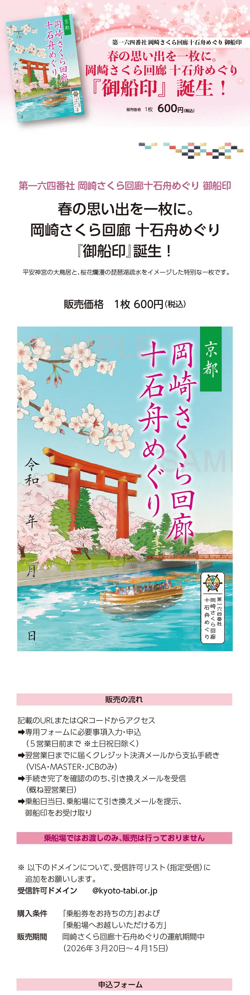 第一六四番社・岡崎さくら回廊十石舟めぐり 御船印»「春の思い出を一枚に。岡崎さくら回廊 十石舟めぐり『御船印』誕生！」»平安神宮の大鳥居と、桜花爛漫の琵琶湖疏水をイメージした特別な一枚です。»・販売価格： 1枚６００円（税込）»・販売の流れ： 記載のURLまたはQRコードからアクセス»⇒専用フォームに必要事項入力・申込（５営業日前まで ※土日祝日除く）»⇒翌営業日までに届くクレジット決済メールから支払手続き（VISA・MASTER・JCBのみ）»⇒手続き完了を確認ののち、引き換えメールを受信（概ね翌営業日）»⇒乗船日当日、乗船場にて引き換えメールを提示、御船印をお受け取り»【乗船場ではお渡しのみ、販売は行っておりません】»※ 以下のドメインについて、受信許可リスト（指定受信）に追加をお願いします。»受信許可ドメイン：　@kyoto-tabi.or.jp»・購入条件： 「乗船券をお持ちの方」および「乗船場へお越しいただける方」»・販売期間： 岡崎さくら回廊十石舟めぐりの運航期間中（２０２６年３月２０日〜４月１５日）。»申込フォーム：https://forms.gle/c8mxB7JjoxZY2Jop7»「御船印って何？」　https://gosen-in.jp/about.php»日本全国をめぐる船の御朱印です。»京都府・京都市では、府市の各地域の魅力を高め、地域の活性化や観光地の分散化につなげるとともに、府市の多様なエリアの周遊観光を一体的に推進する「まるっと京都」の取組を促進。この度、川をテーマに府内各地への周遊を促す「川の京都」の取組として、日本全国の「御船印」を巡って集める「御船印めぐりプロジェクト」に府市の舟運会社も参加し、新たな府市周遊の促進に向けた取組を実施、当舟は、第一六四番社となります。https://gosen-in.jp/member_detail.php?id=164»お問い合わせは・・・京都府旅行業協同組合（京都府知事登録旅行業 第２-２９０号）»TEL075-353-2511／info@kyoto-tabi.or.jp
