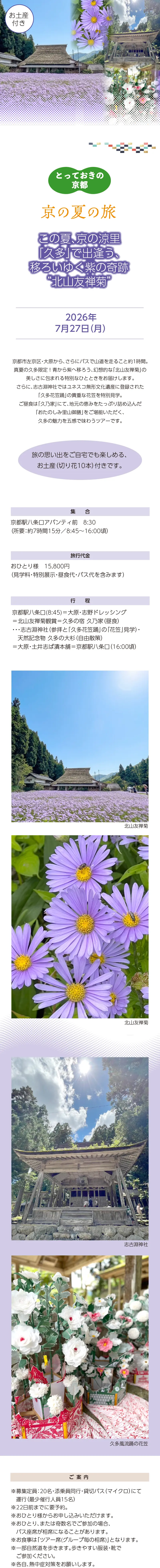 【京の夏の旅】「とっておきの京都」:この夏、京の涼里「久多」で出逢う、移ろいゆく紫の奇跡“北山友禅菊”(昼食付)»京都市左京区・大原から、さらにバスで山道を走ること約1時間。真夏の久多限定！青から紫へ移ろう、幻想的な「北山友禅菊」の美しさに包まれる特別なひとときをお届けします。»さらに、志古淵神社ではユネスコ無形文化遺産に登録された「久多花笠踊」の貴重な花笠を特別見学。ご昼食は「久乃家」にて、地元の恵みをたっぷり詰め込んだ「おたのしみ里山御膳」をご堪能いただく、久多の魅力を五感で味わうツアーです。»※旅の思い出をご自宅でも楽しめる、お土産（切り花10本）付きです。»設定日：2026年7月27日(月)»旅行代金：15,800円（見学料・特別展示・昼食代・バス代を含みます）»ご集合：京都駅八条口アバンティ前 8:30»（所要：約7時間15分／8:45～16:00頃）»行程：京都駅八条口(8:45)＝大原・志野ドレッシング＝北山友禅菊観賞＝久多の宿 久乃家（昼食）・・・志古淵神社（参拝と「久多花笠踊」の「花笠」見学）・天然記念物 久多の大杉（自由散策）＝大原・土井志ば漬本舗＝京都駅八条口（16:00頃）»【ご案内】»※募集定員：20名・添乗員同行・貸切バス（マイクロ）にて運行（最少催行人員15名）»※22日前までに要予約。»※おひとり様からお申し込みいただけます。»※おひとり、または奇数名でご参加の場合、バス座席が相席になることがあります。»※お食事は「ツアー席(グループ毎の相席)」となります。»※一部自然道を歩きます。歩きやすい服装・靴でご参加ください。»※各自、熱中症対策をお願いします。»※旅行条件については、当組合の旅行業約款（企画旅行契約）によります。»ご確認のうえ、お申し込みください。お申し込みにあたっては、ご同意いただいたものといたします。（出発日の前日から起算して10日前より取消料が発生いたします）»※画像はすべてイメージです»【旅行企画・実施・お申し込み先】»京都府旅行業協同組合（京都府知事登録旅行業第2-290号）»TEL075-353-2511　平日9:00～12:00／13:00～17:00 土日祝休業