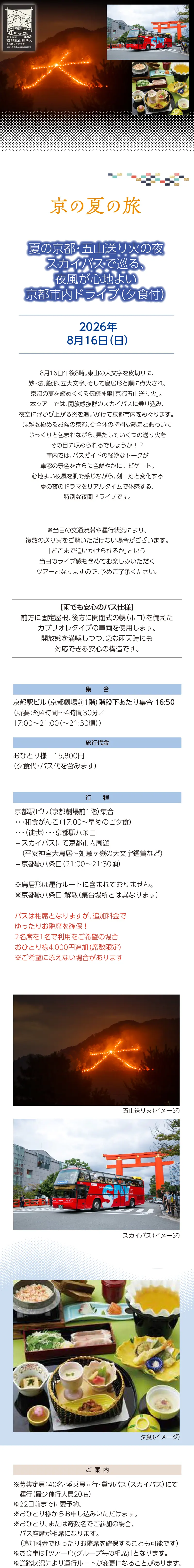 【京の夏の旅】夏の京都・五山送り火の夜:スカイバスで巡る、夜風が心地よい京都市内ドライブ（夕食付）»8月16日午後8時。東山の大文字を皮切りに、妙・法、船形、左大文字、そして鳥居形と順に点火され、京都の夏を締めくくる伝統神事「京都五山送り火」。»本ツアーでは、開放感抜群のスカイバスに乗り込み、夜空に浮かび上がる炎を追いかけて京都市内をめぐります。 混雑を極めるお盆の京都、街全体の特別な熱気と賑わいにじっくりと包まれながら、果たしていくつの送り火をその目に収められるでしょうか！？»車内では、バスガイドの軽妙なトークが車窓の景色をさらに色鮮やかにナビゲート。心地よい夜風を肌で感じながら、刻一刻と変化する夏の夜のドラマをリアルタイムで体感する、特別な夜間ドライブです。»【雨でも安心のバス仕様】»前方に固定屋根、後方に開閉式の幌（ホロ）を備えたカブリオレタイプの車両を使用します。開放感を満喫しつつ、急な雨天時にも対応できる安心の構造です。»※当日の交通渋滞や運行状況により、複数の送り火をご覧いただけない場合がございます。「どこまで追いかけられるか」という当日のライブ感も含めてお楽しみいただくツアーとなりますので、予めご了承ください。»実施日時：2026年8月16日(日)»旅行代金：おひとり様 15,800円（夕食代・バス代を含みます）»ご集合：京都駅ビル（京都劇場前1階）階段下あたり 集合»バスは相席となりますが、追加料金でゆったりお隣席を確保！»2名席を1名で利用をご希望の場合おひとり様4,000円追加（席数限定）»※ご希望に添えない場合があります»（所要：約4時間～4時間30分／17:00～21:00（～21:30頃））»行程：京都駅ビル（京都劇場前1階）集合・・・和食がんこ（17:00～早めのご夕食）・・・（徒歩）・・・京都駅八条口＝スカイバスにて京都市内周遊（平安神宮大鳥居～如意ヶ嶽の大文字鑑賞など）＝京都駅八条口（21:00～21:30頃）»※鳥居形は運行ルートに含まれておりません。»※京都駅八条口 解散（集合場所とは異なります）»【ご案内】»※募集定員：40名・添乗員同行・貸切バス（スカイバス）にて運行（最少催行人員20名）»※22日前までに要予約。»※おひとり様からお申し込みいただけます。»※おひとり、または奇数名でご参加の場合、バス座席が相席になります。»（追加料金でゆったりお隣席を確保することも可能です）»※お食事は「ツアー席(グループ毎の相席)」となります。»※道路状況により運行ルートが変更になることがあります。»※旅行条件については、当組合の旅行業約款（企画旅行契約）によります。»ご確認のうえ、お申し込みください。お申し込みにあたっては、ご同意いただいたものといたします。（出発日の前日から起算して10日前より取消料が発生いたします）»※画像はすべてイメージです。»【旅行企画・実施・お申し込み先】»京都府旅行業協同組合（京都府知事登録旅行業第2-290号）»TEL075-353-2511 平日9:00～12:00／13:00～17:00 土日祝休業