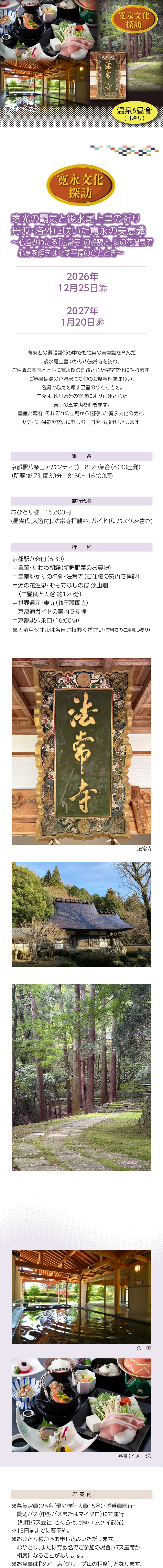 【寛永文化探訪】家光の覇気と後水尾上皇の祈り 丹波・洛外に咲いた寛永の美意識 〜心澄みわたる「法常寺」の静寂と、湯の花温泉で心身を解きほぐす至福のひととき〜»幕府との緊張関係の中でも独自の美意識を育んだ後水尾上皇ゆかりの法常寺を訪ね、ご住職の案内とともに寛永期の洗練された皇室文化に触れます。ご昼食は湯の花温泉にて旬の会席料理を味わい、名湯で心身を癒す至福のひとときを。午後は、徳川家光の寄進により再建された東寺の五重塔を仰ぎます。皇室と幕府、それぞれの立場から花開いた寛永文化の美と、歴史・食・温泉を贅沢に楽しむ一日をお届けいたします。»実施日時:2026年12月25日(金)・2027年1月20日(水)»旅行代金:おひとり様 ■■,■■■円»ご集合:京都駅八条口アバンティ前 8:20集合(8:30出発)(所要:約7時間30分/8:30~16:00頃)»行程: 京都駅八条口(8:30)=亀岡・たわわ朝霧(新鮮野菜のお買物)=皇室ゆかりの名刹・法常寺(ご住職の案内で拝観)=湯の花温泉・おもてなしの宿 渓山閣(ご昼食と入浴 約120分)=世界遺産・東寺(教王護国寺)京都通ガイドの案内で参拝=京都駅八条口(16:00頃)»【ご案内】»*募集定員:25名(最少催行人員15名)・添乗員同行・貸切バス(中型バスまたはマイクロ)にて運行【利用バス会社:さくら・tuc㈱・エムケイ観光】»*15日前までにお申込みください。»*おひとり様からお申し込みいただけます。»*おひとり、または奇数名でご参加の場合、バス座席が相席になることがあります。»*お食事は「ツアー席(グループ毎の相席)」となります。»*旅行条件については、当組合の旅行業約款(企画旅行契約)によります。ご確認のうえ、お申し込みください。お申し込みにあたっては、ご同意いただいたものといたします。(出発日の前日から起算して10日前より取消料が発生いたします)»*画像はすべてイメージです。»【旅行企画・実施・お申し込み先】»京都府旅行業協同組合(京都府知事登録旅行業第2-290号)»TEL075-353-2511 平日9:00~12:00/13:00~17:00 土日祝および年末年始休業
